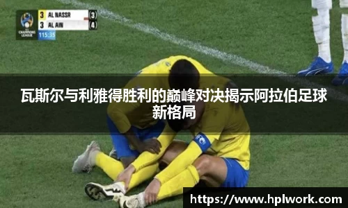 瓦斯尔与利雅得胜利的巅峰对决揭示阿拉伯足球新格局